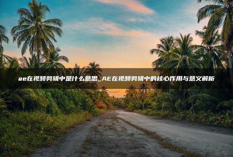 ae在视频剪辑中是什么意思_AE在视频剪辑中的核心作用与意义解析