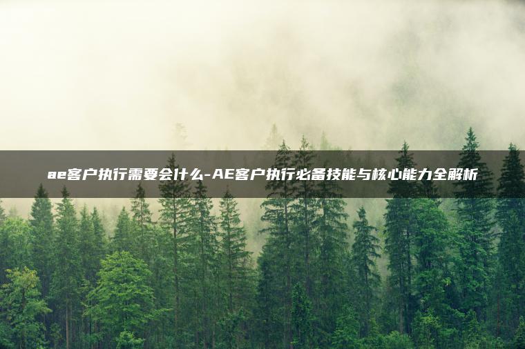 ae客户执行需要会什么-AE客户执行必备技能与核心能力全解析