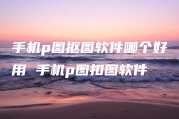 手机p图抠图软件哪个好用 手机p图扣图软件 | ae插件合集