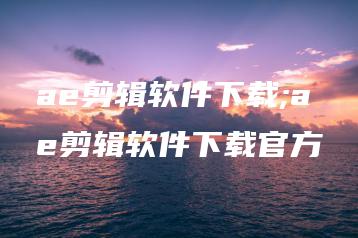 ae剪辑软件下载;ae剪辑软件下载官方 | ae插件合集