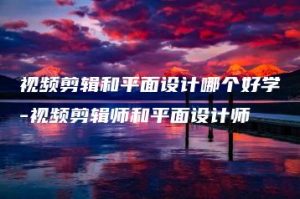 视频剪辑和平面设计哪个好学-视频剪辑师和平面设计师 | ae插件合集