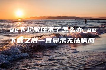 ae下起解压不了怎么办_ae下载之后一直显示无法响应 | ae插件合集