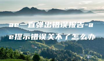 ae一直弹出错误报告-ae提示错误关不了怎么办 | ae插件合集