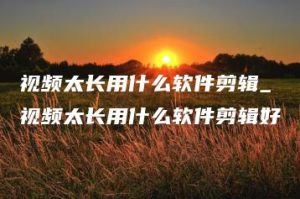 视频太长用什么软件剪辑_视频太长用什么软件剪辑好 | ae插件合集