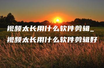 视频太长用什么软件剪辑_视频太长用什么软件剪辑好 | ae插件合集