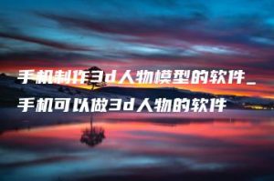 手机制作3d人物模型的软件_手机可以做3d人物的软件 | ae插件合集
