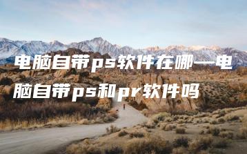 电脑自带ps软件在哪—电脑自带ps和pr软件吗 | ae插件合集