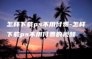 怎样下载ps不用付费-怎样下载ps不用付费的视频 | ae插件合集