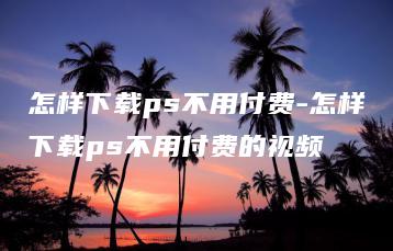 怎样下载ps不用付费-怎样下载ps不用付费的视频 | ae插件合集