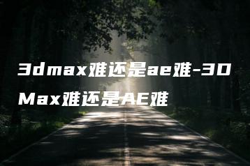 3dmax难还是ae难-3DMax难还是AE难 | ae插件合集