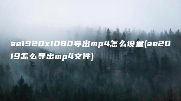 ae1920x1080导出mp4怎么设置(ae2019怎么导出mp4文件) | ae插件合集