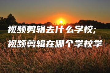 视频剪辑去什么学校;视频剪辑在哪个学校学 | ae插件合集