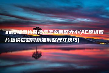 ae模板图片替换后怎么调整大小(AE模板图片替换后如何精准调整尺寸技巧) | ae插件合集