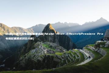 ae和pr哪个对电脑配置要求高(Adobe After Effects与Premiere Pro电脑配置需求对比分析) | ae插件合集