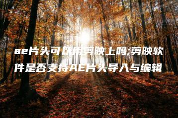 ae片头可以用剪映上吗;剪映软件是否支持AE片头导入与编辑 | ae插件合集