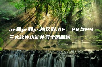 ae和pr和ps的区别;AE、PR与PS三大软件功能差异全面解析 | ae插件合集