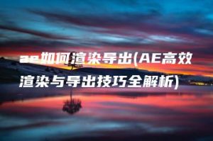 ae如何渲染导出(AE高效渲染与导出技巧全解析) | ae插件合集