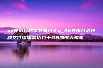ae导出几秒视频有几十g_AE导出几秒视频文件体积高达几十GB的惊人现象 | ae插件合集