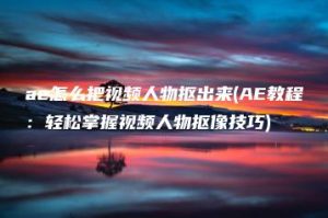 ae怎么把视频人物抠出来(AE教程：轻松掌握视频人物抠像技巧) | ae插件合集