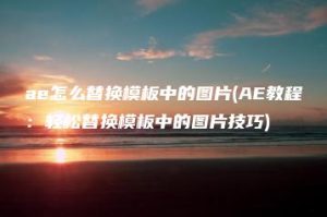 ae怎么替换模板中的图片(AE教程：轻松替换模板中的图片技巧) | ae插件合集