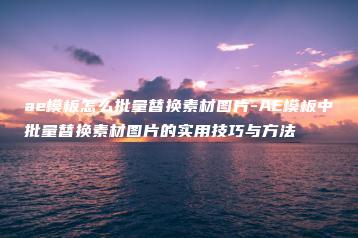 ae模板怎么批量替换素材图片-AE模板中批量替换素材图片的实用技巧与方法 | ae插件合集