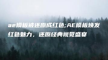 ae模板被还原成红色;AE模板焕发红色魅力，还原经典视觉盛宴 | ae插件合集