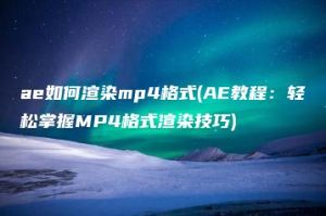 ae如何渲染mp4格式(AE教程：轻松掌握MP4格式渲染技巧) | ae插件合集