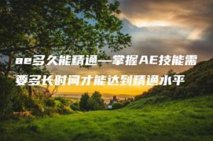 ae多久能精通—掌握AE技能需要多长时间才能达到精通水平 | ae插件合集
