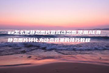 ae怎么把静态图片做成动态图,使用AE将静态图片转化为动态效果的技巧教程 | ae插件合集