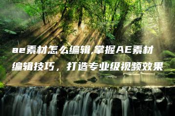 ae素材怎么编辑,掌握AE素材编辑技巧，打造专业级视频效果 | ae插件合集