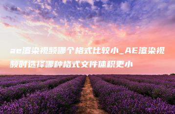 ae渲染视频哪个格式比较小_AE渲染视频时选择哪种格式文件体积更小 | ae插件合集