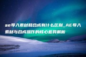 ae导入素材和合成有什么区别_AE导入素材与合成操作的核心差异解析 | ae插件合集