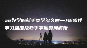 ae好学吗新手要学多久呢—AE软件学习难度及新手掌握时间解析 | ae插件合集