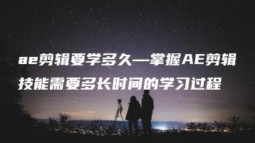 ae剪辑要学多久—掌握AE剪辑技能需要多长时间的学习过程 | ae插件合集