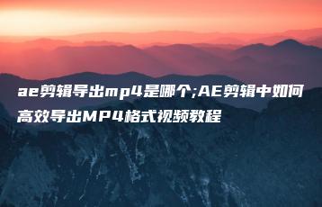 ae剪辑导出mp4是哪个;AE剪辑中如何高效导出MP4格式视频教程 | ae插件合集