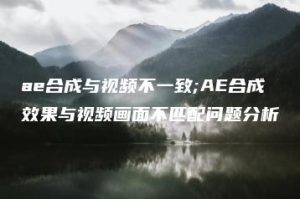 ae合成与视频不一致;AE合成效果与视频画面不匹配问题分析 | ae插件合集
