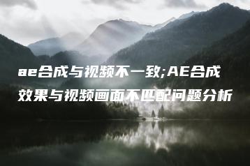 ae合成与视频不一致;AE合成效果与视频画面不匹配问题分析 | ae插件合集