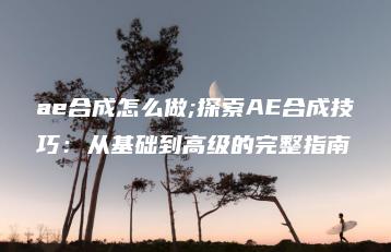 ae合成怎么做;探索AE合成技巧：从基础到高级的完整指南 | ae插件合集