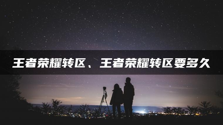 王者荣耀转区、王者荣耀转区要多久