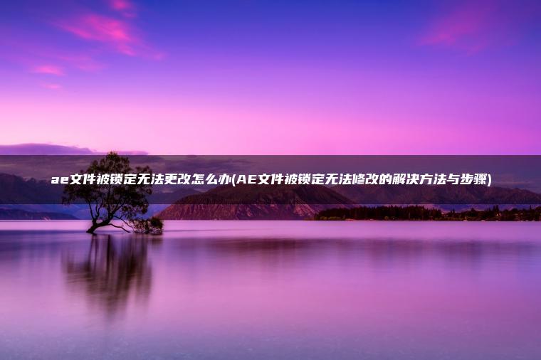 ae文件被锁定无法更改怎么办(AE文件被锁定无法修改的解决方法与步骤)