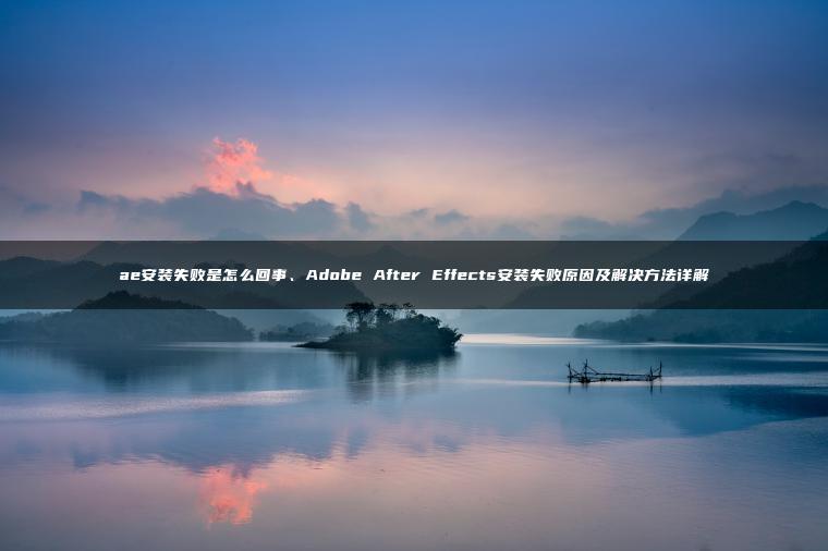 ae安装失败是怎么回事、Adobe After Effects安装失败原因及解决方法详解