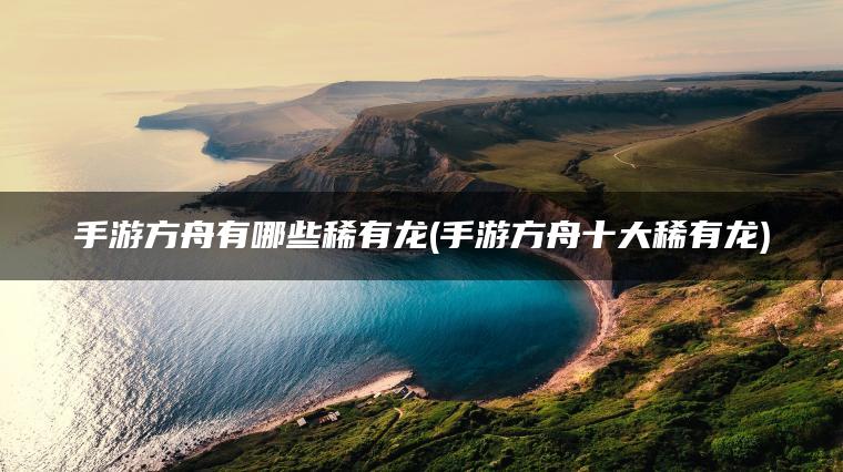 手游方舟有哪些稀有龙(手游方舟十大稀有龙)