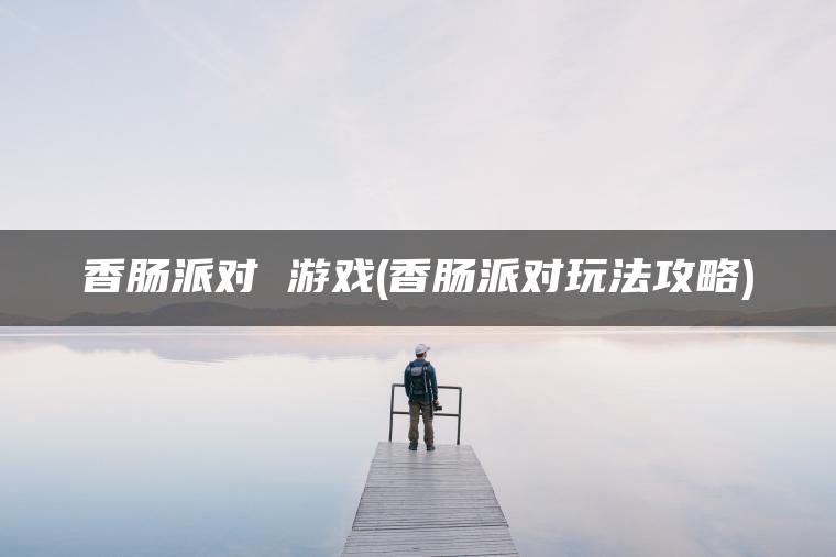 香肠派对 游戏(香肠派对玩法攻略)