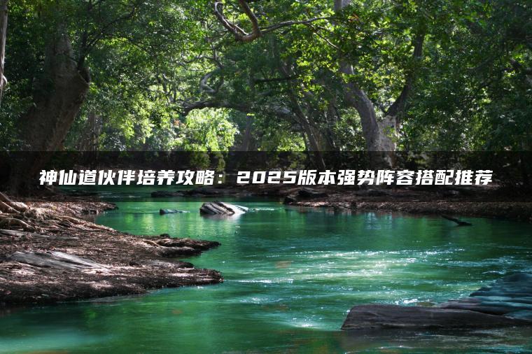 神仙道伙伴培养攻略：2025版本强势阵容搭配推荐