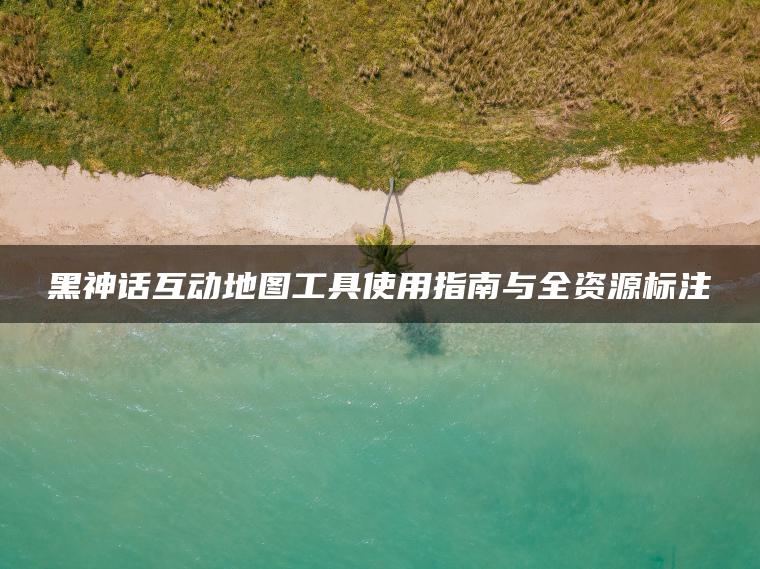 黑神话互动地图工具使用指南与全资源标注