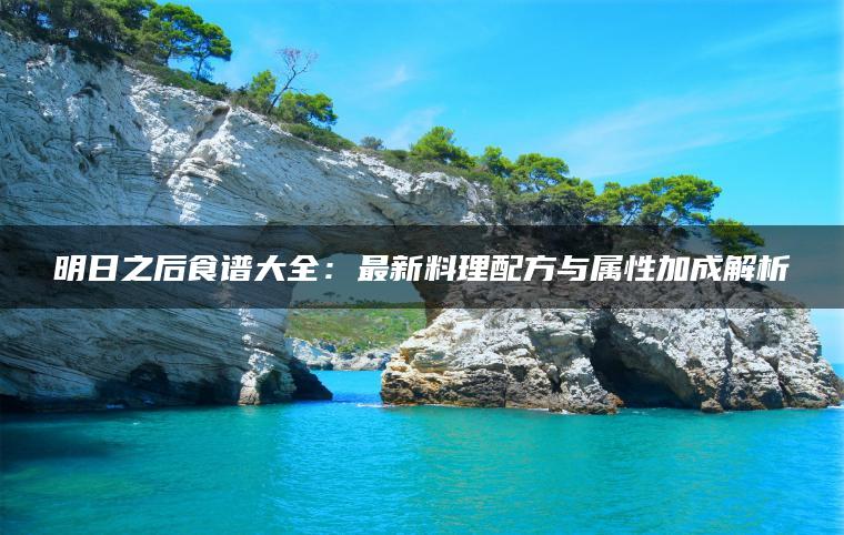 明日之后食谱大全：最新料理配方与属性加成解析