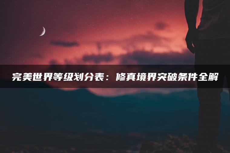 完美世界等级划分表：修真境界突破条件全解