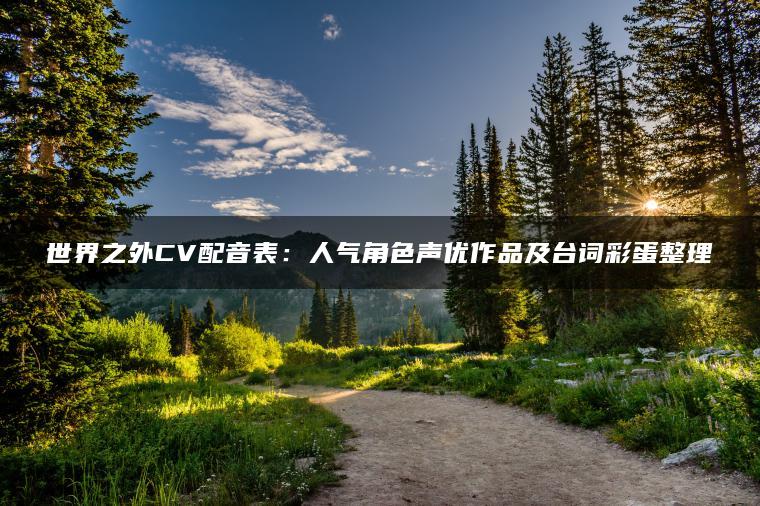 世界之外CV配音表：人气角色声优作品及台词彩蛋整理