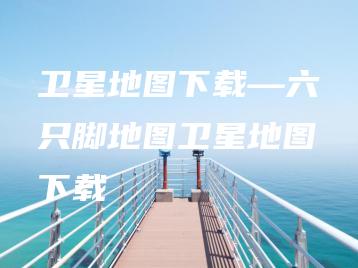 卫星地图下载—六只脚地图卫星地图下载 | ae插件合集