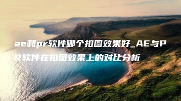 ae和pr软件哪个扣图效果好_AE与PR软件在扣图效果上的对比分析 | ae插件合集